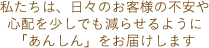 私たちは、日々のお客様の不安や心配を少しでも減らせるように「あんしん」をお届けします