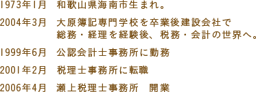 1973年1月　和歌山県海南市生まれ。2004年3月　大原簿記専門学校を卒業後建設会社で総務・経理を経験後、税務・会計の世界へ。1999年6月　公認会計士事務所に勤務。2001年2月　税理士事務所に転職。2006年4月　瀬上税理士事務所　開業